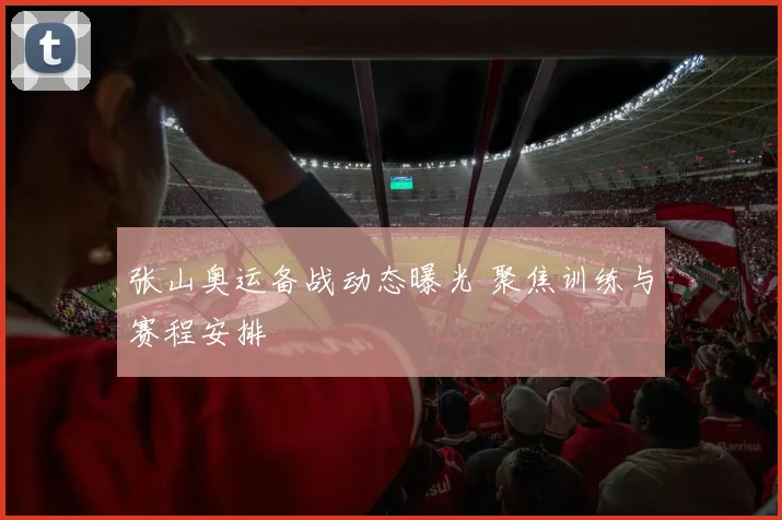 张山奥运备战动态曝光 聚焦训练与赛程安排