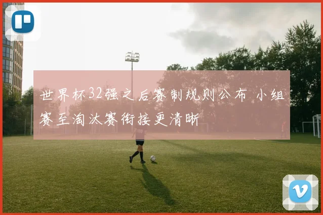 世界杯32强之后赛制规则公布 小组赛至淘汰赛衔接更清晰