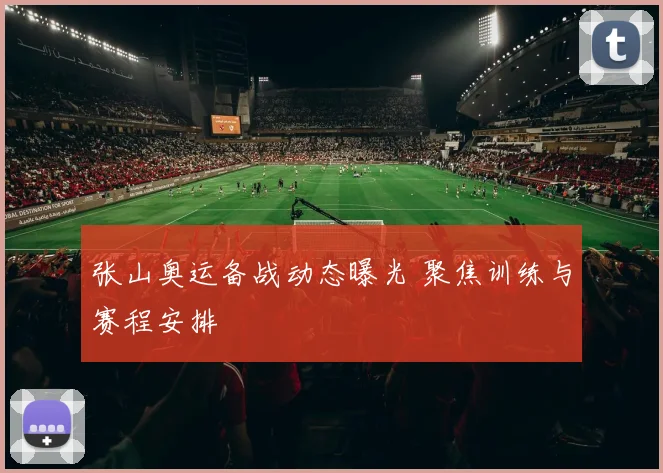 张山奥运备战动态曝光 聚焦训练与赛程安排