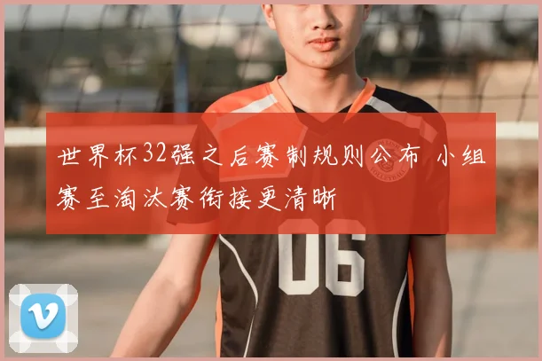 世界杯32强之后赛制规则公布 小组赛至淘汰赛衔接更清晰