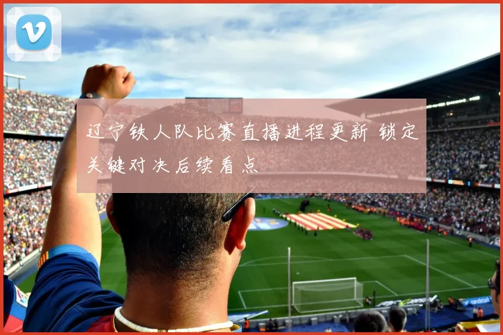 辽宁铁人队比赛直播进程更新 锁定关键对决后续看点