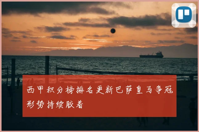 西甲积分榜排名更新巴萨皇马争冠形势持续胶着